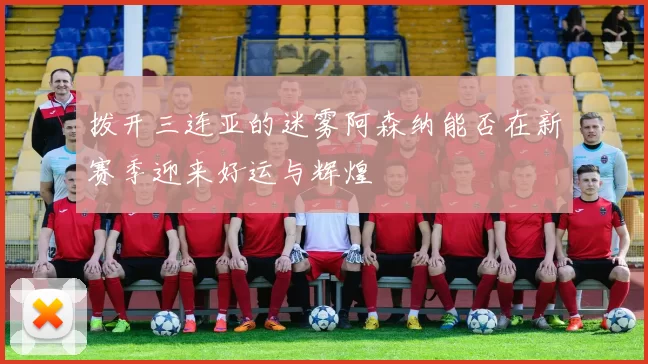 拨开三连亚的迷雾阿森纳能否在新赛季迎来好运与辉煌